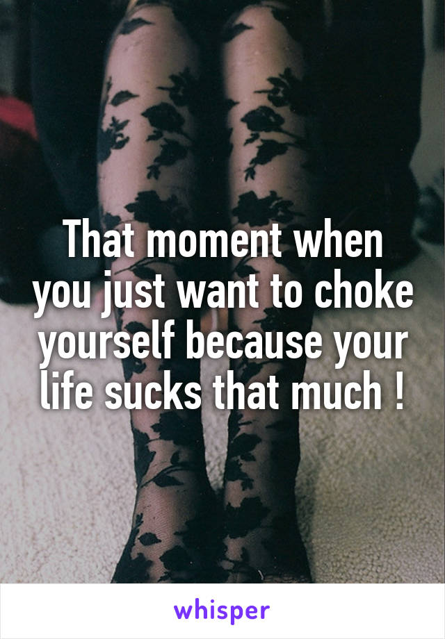 That moment when you just want to choke yourself because your life sucks that much !