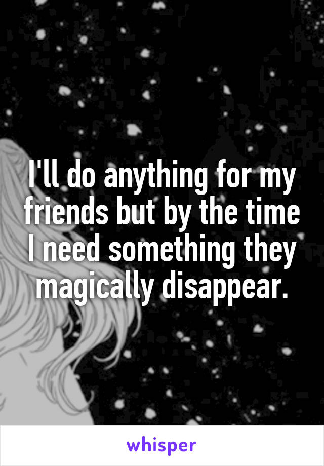 I'll do anything for my friends but by the time I need something they magically disappear.