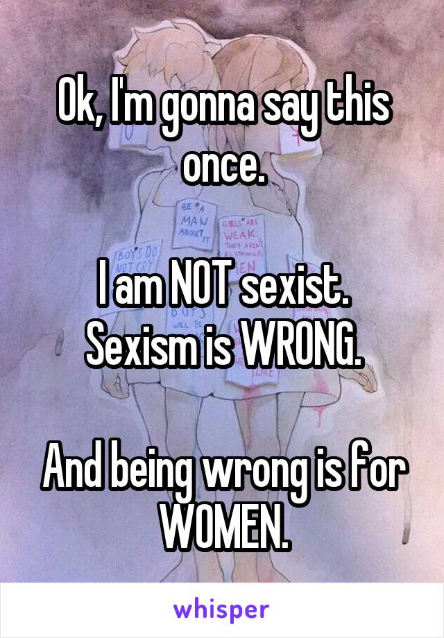 Ok, I'm gonna say this once.

I am NOT sexist. Sexism is WRONG.

And being wrong is for WOMEN.