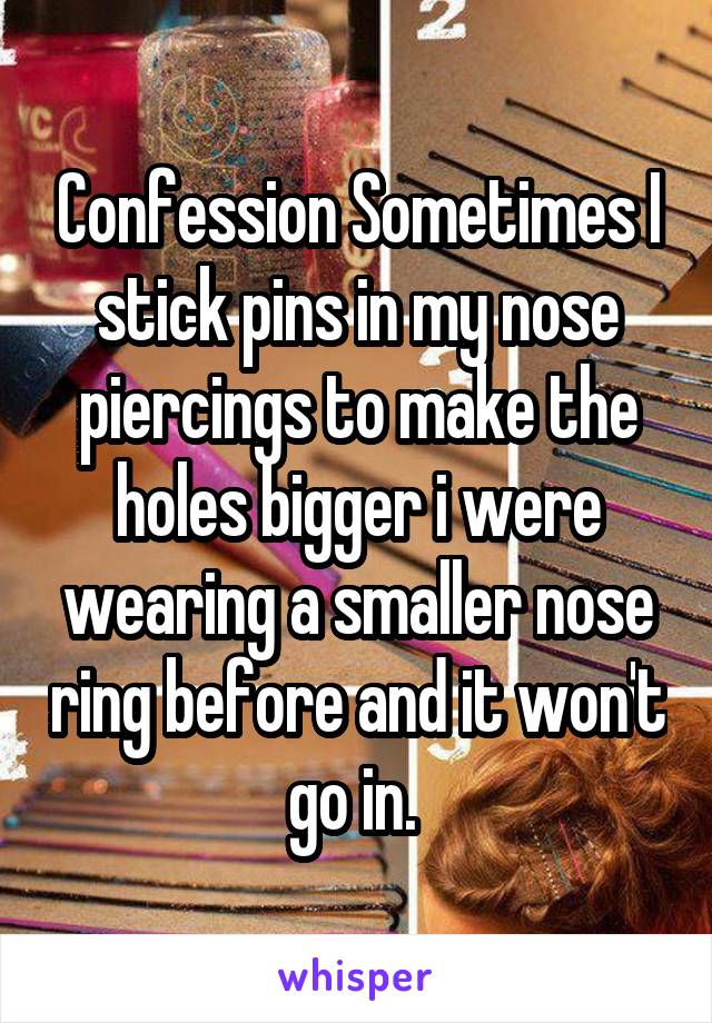 Confession Sometimes I stick pins in my nose piercings to make the holes bigger i were wearing a smaller nose ring before and it won't go in. 