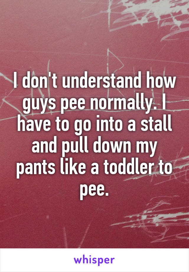 I don't understand how guys pee normally. I have to go into a stall and pull down my pants like a toddler to pee.