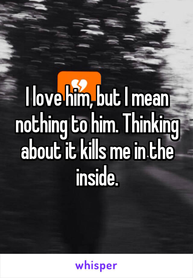 I love him, but I mean nothing to him. Thinking about it kills me in the inside.