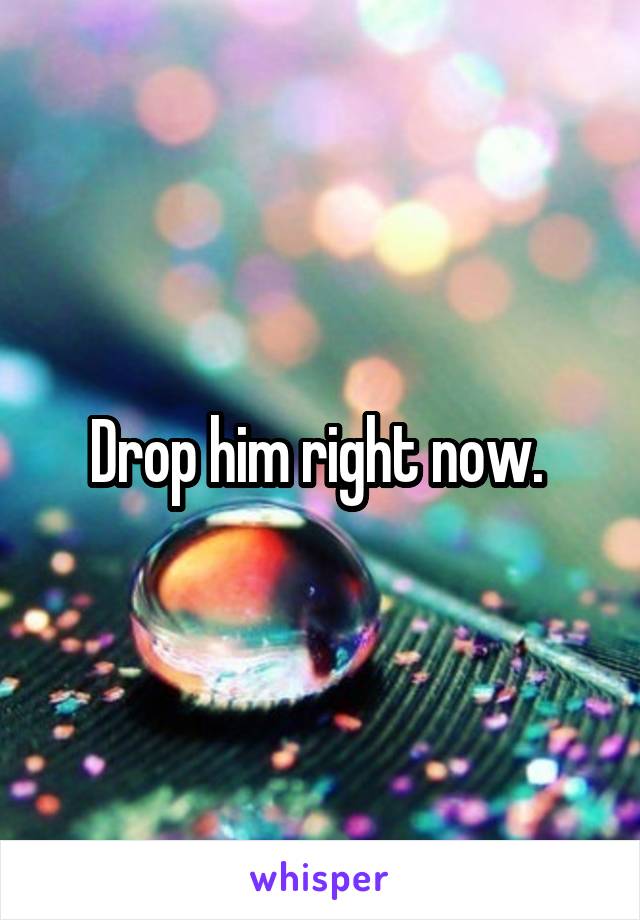 Drop him right now. 