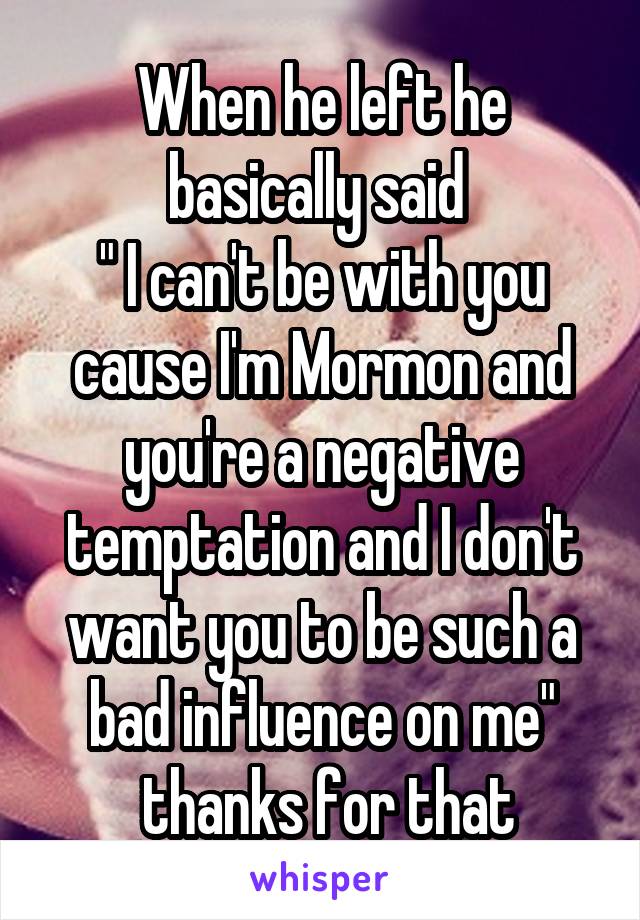 When he left he basically said 
" I can't be with you cause I'm Mormon and you're a negative temptation and I don't want you to be such a bad influence on me"
 thanks for that