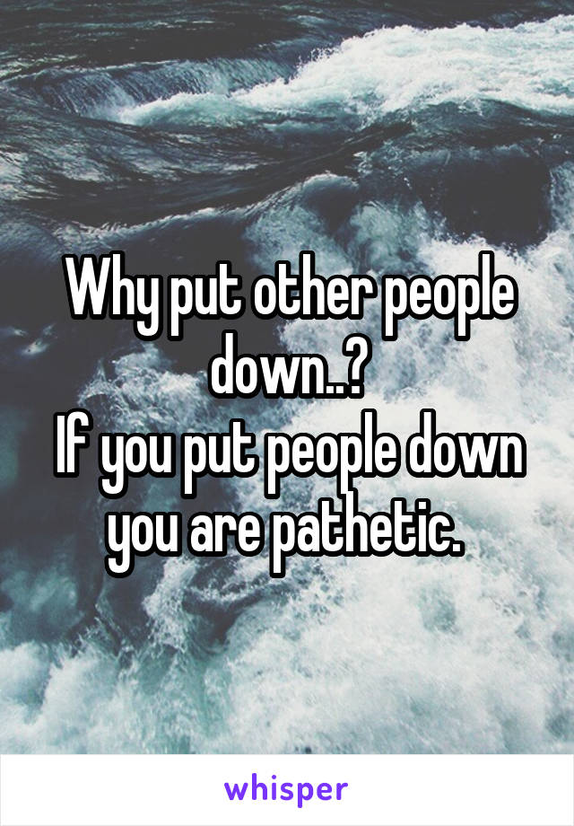 Why put other people down..?
If you put people down you are pathetic. 
