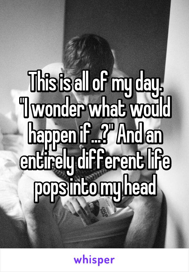 This is all of my day.
"I wonder what would happen if...?" And an entirely different life pops into my head