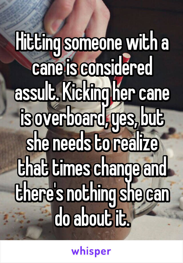 Hitting someone with a cane is considered assult. Kicking her cane is overboard, yes, but she needs to realize that times change and there's nothing she can do about it.