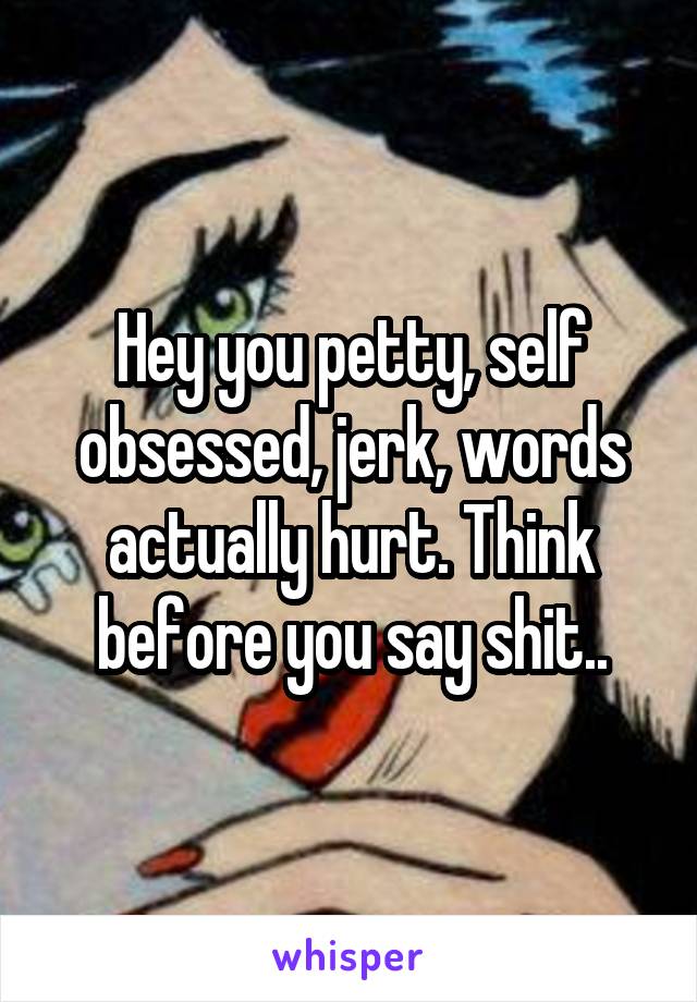 Hey you petty, self obsessed, jerk, words actually hurt. Think before you say shit..