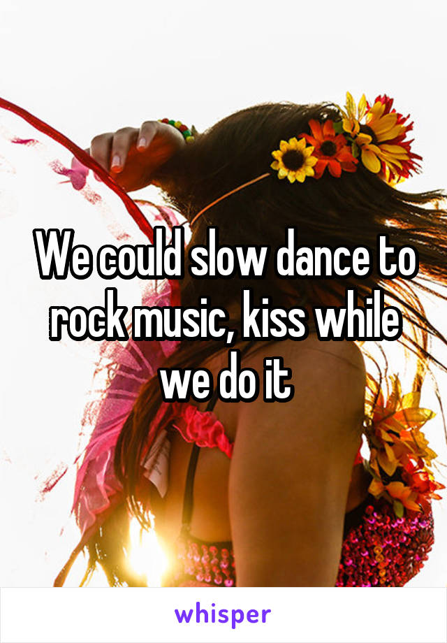 We could slow dance to rock music, kiss while we do it