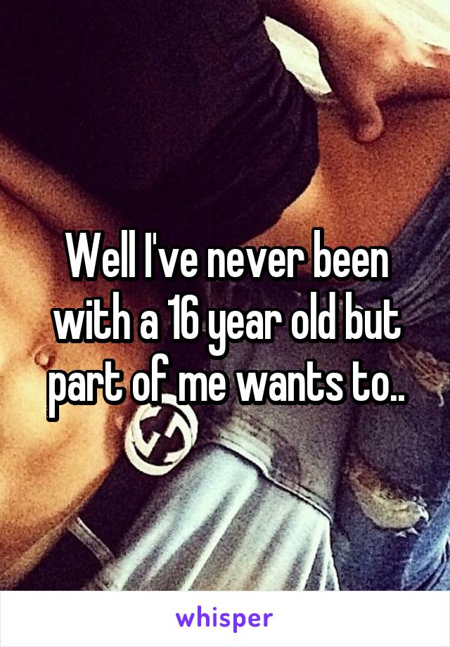 Well I've never been with a 16 year old but part of me wants to..