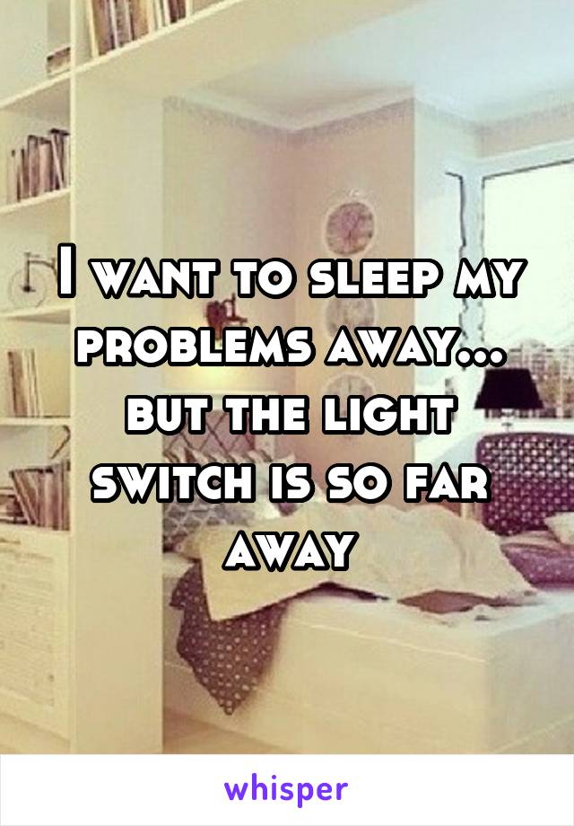I want to sleep my problems away... but the light switch is so far away