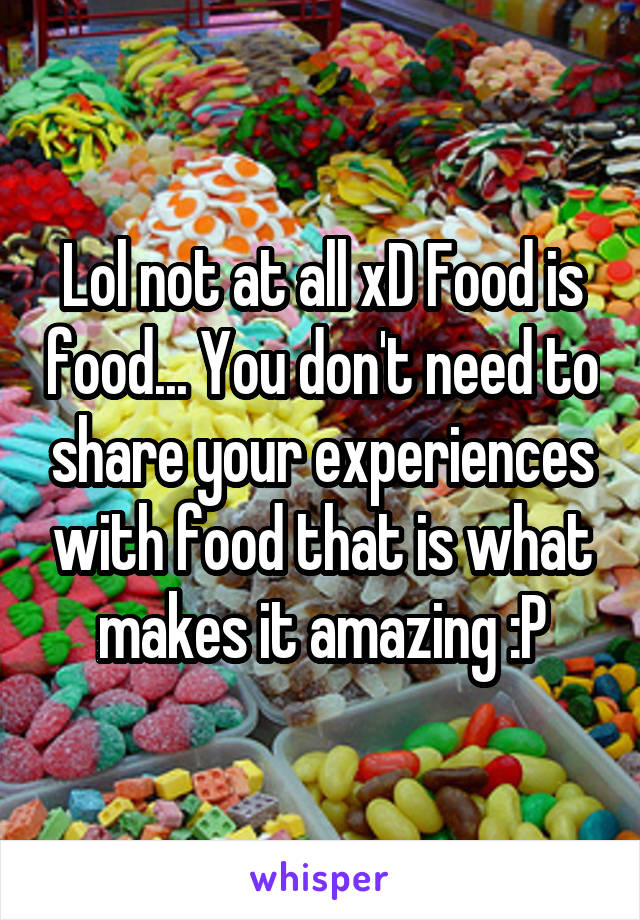 Lol not at all xD Food is food... You don't need to share your experiences with food that is what makes it amazing :P