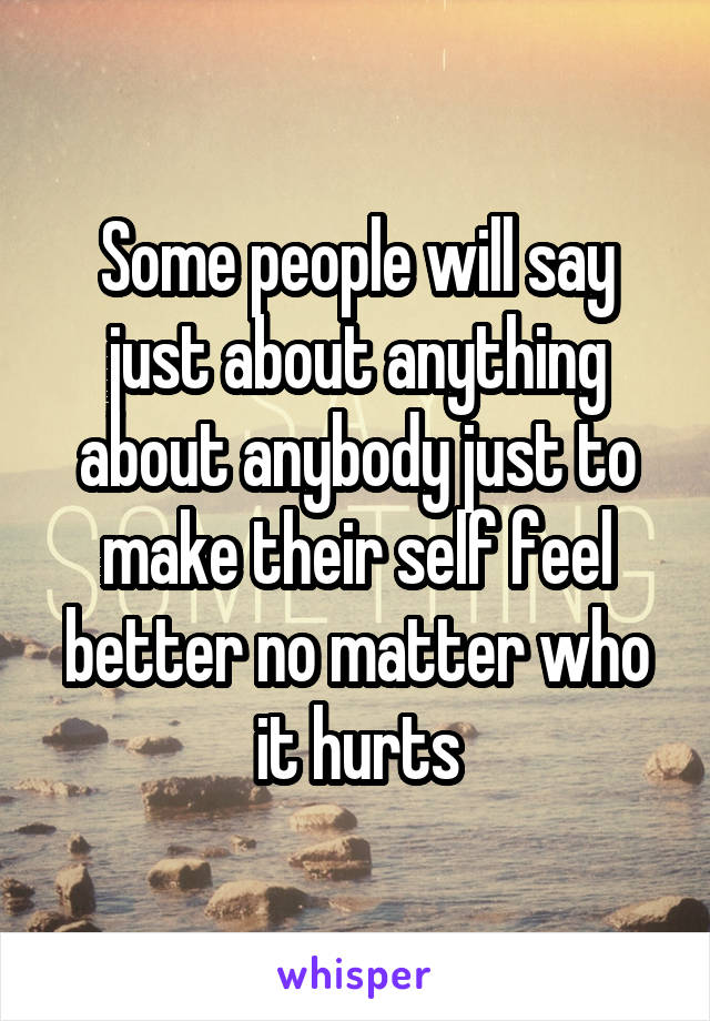 Some people will say just about anything about anybody just to make their self feel better no matter who it hurts