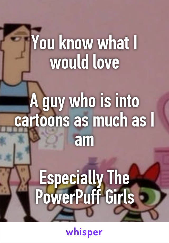 You know what I would love

A guy who is into cartoons as much as I am

Especially The PowerPuff Girls