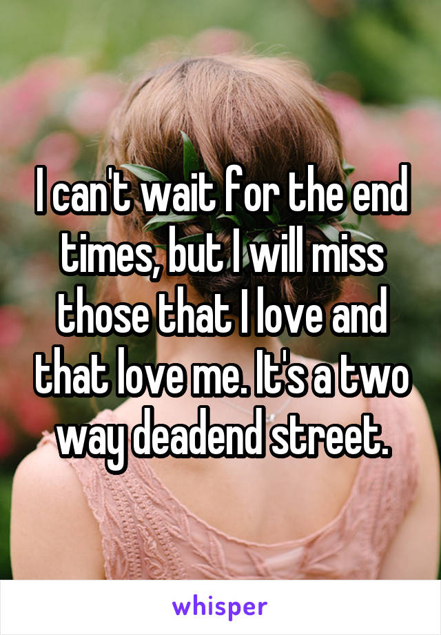 I can't wait for the end times, but I will miss those that I love and that love me. It's a two way deadend street.