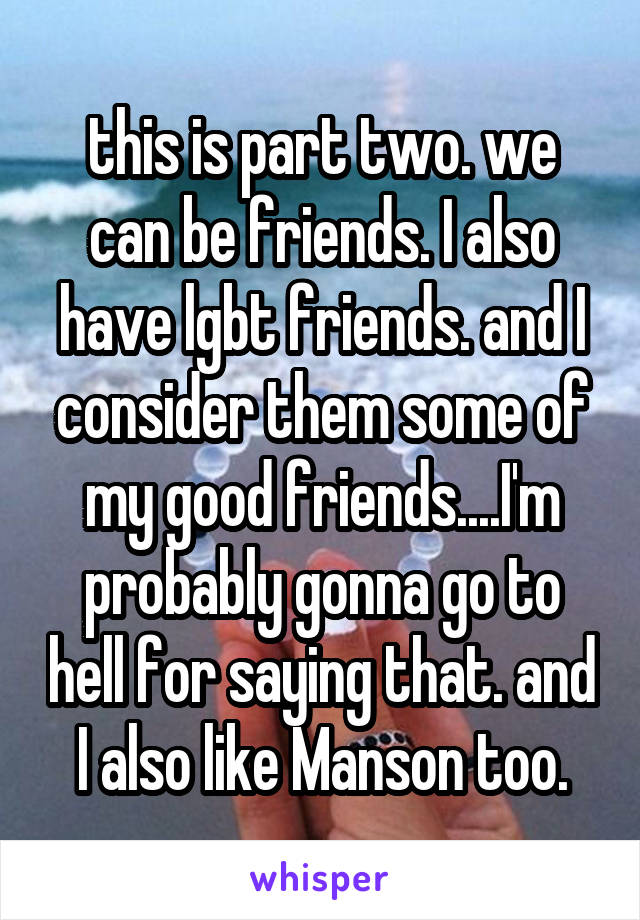 this is part two. we can be friends. I also have lgbt friends. and I consider them some of my good friends....I'm probably gonna go to hell for saying that. and I also like Manson too.