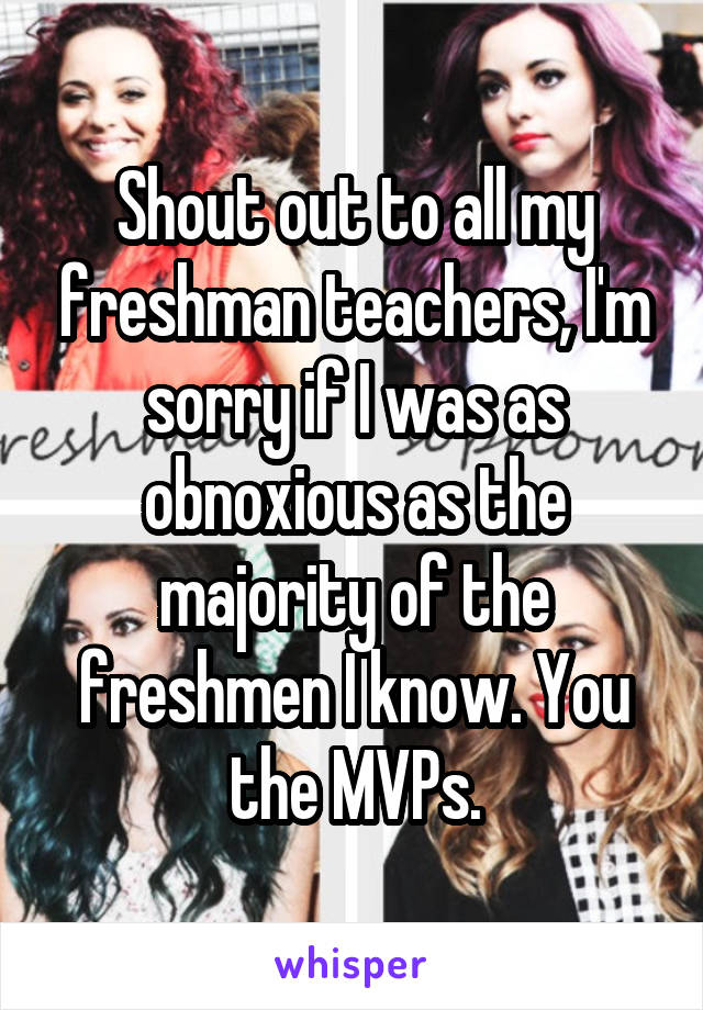 Shout out to all my freshman teachers, I'm sorry if I was as obnoxious as the majority of the freshmen I know. You the MVPs.