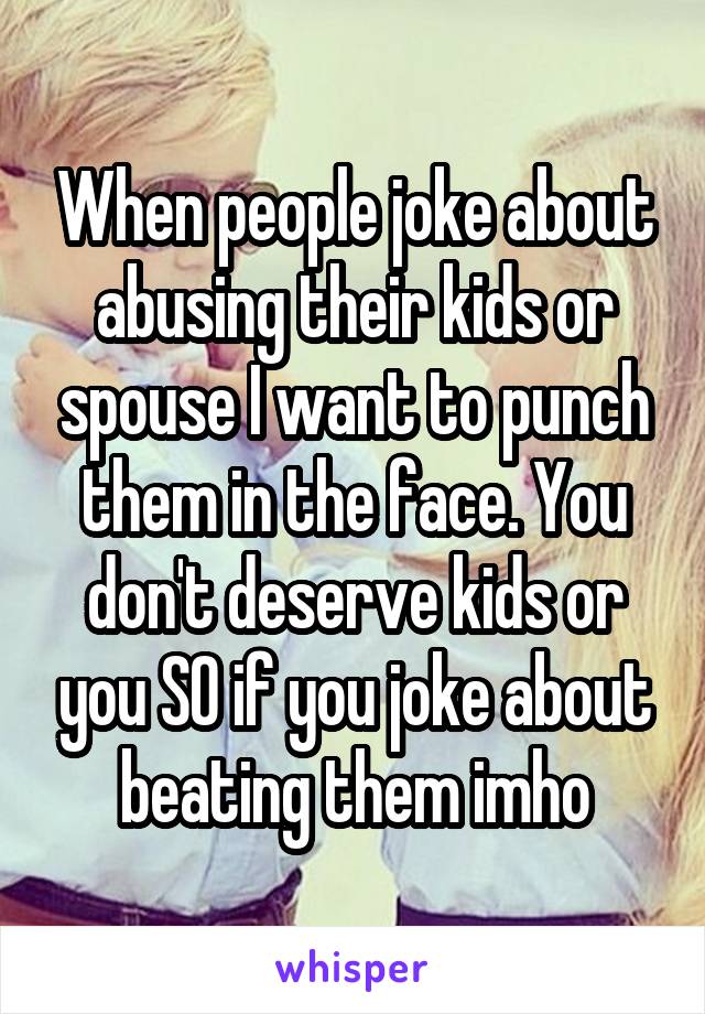 When people joke about abusing their kids or spouse I want to punch them in the face. You don't deserve kids or you SO if you joke about beating them imho