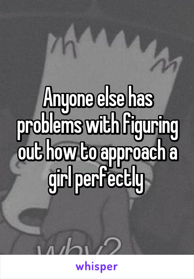 Anyone else has problems with figuring out how to approach a girl perfectly 