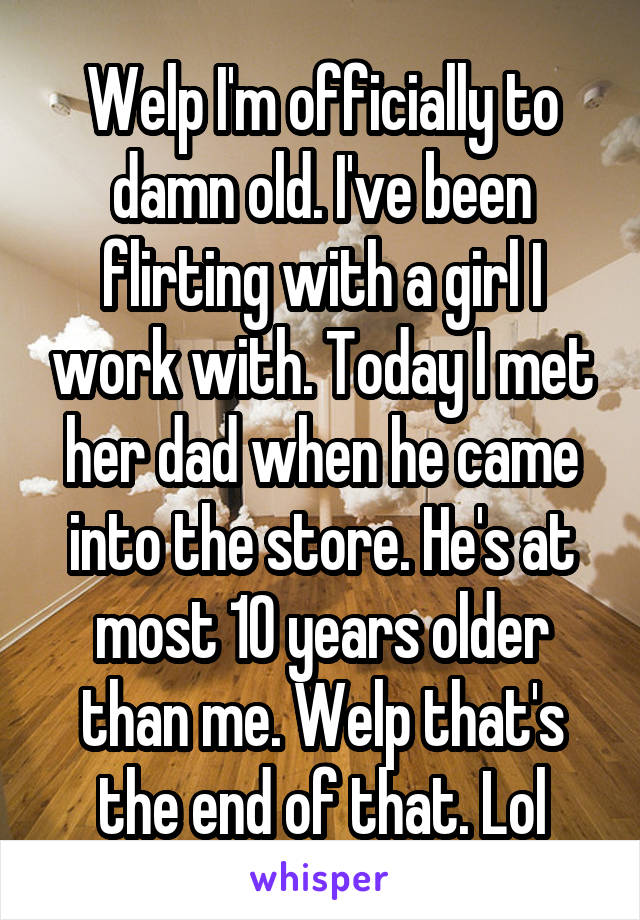 Welp I'm officially to damn old. I've been flirting with a girl I work with. Today I met her dad when he came into the store. He's at most 10 years older than me. Welp that's the end of that. Lol