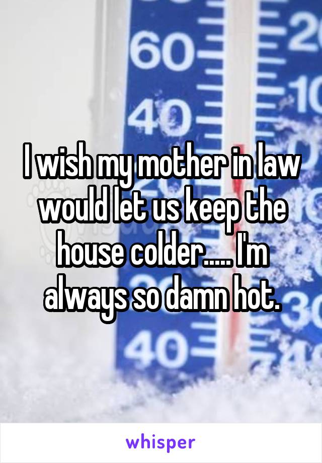 I wish my mother in law would let us keep the house colder..... I'm always so damn hot.
