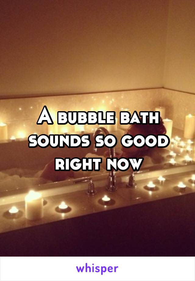 A bubble bath sounds so good right now