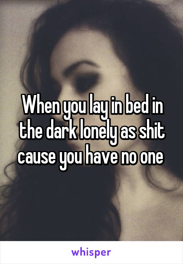 When you lay in bed in the dark lonely as shit cause you have no one 