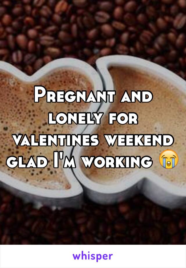 Pregnant and lonely for valentines weekend glad I'm working 😭