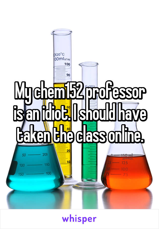My chem152 professor is an idiot. I should have taken the class online.