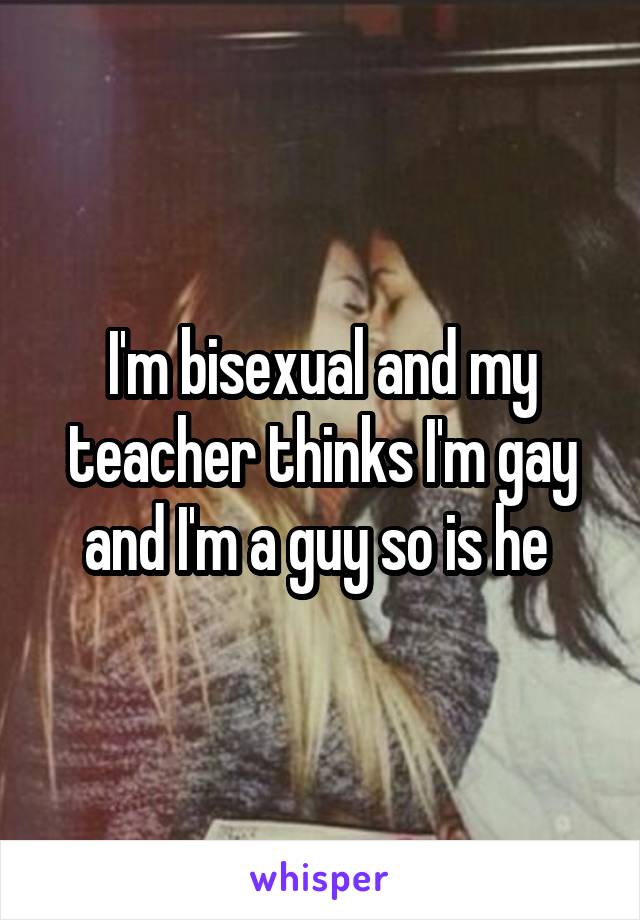 I'm bisexual and my teacher thinks I'm gay and I'm a guy so is he 