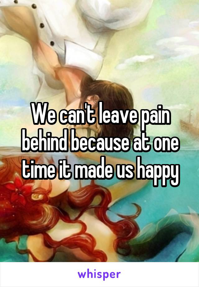 We can't leave pain behind because at one time it made us happy