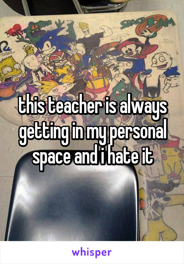 this teacher is always getting in my personal space and i hate it