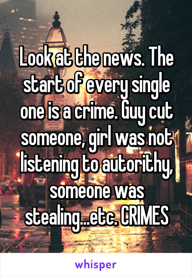 Look at the news. The start of every single one is a crime. Guy cut someone, girl was not listening to autorithy, someone was stealing...etc. CRIMES