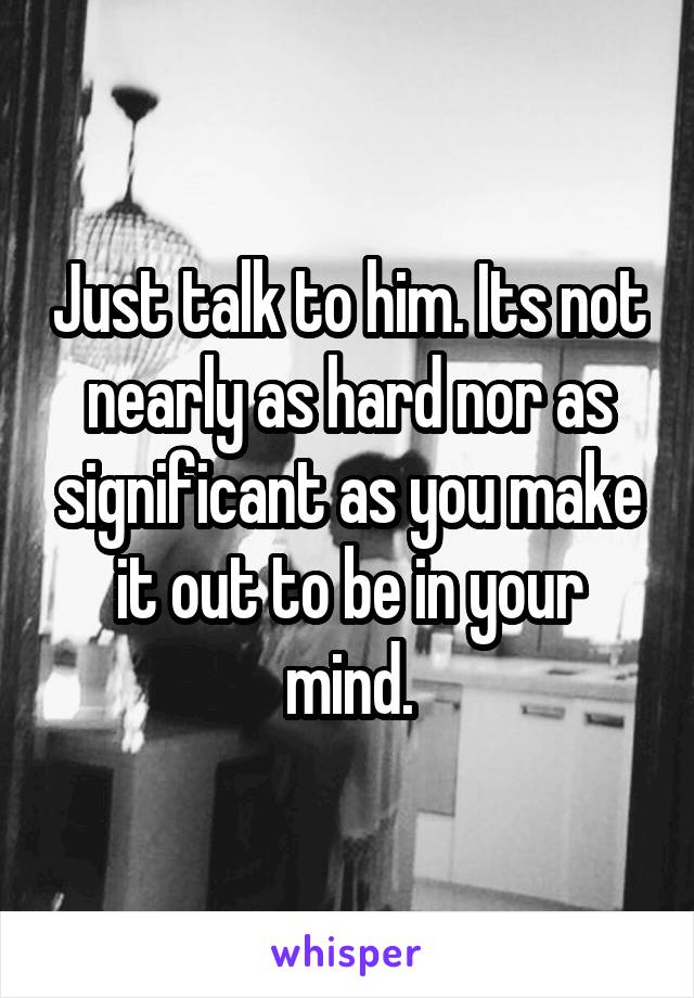 Just talk to him. Its not nearly as hard nor as significant as you make it out to be in your mind.