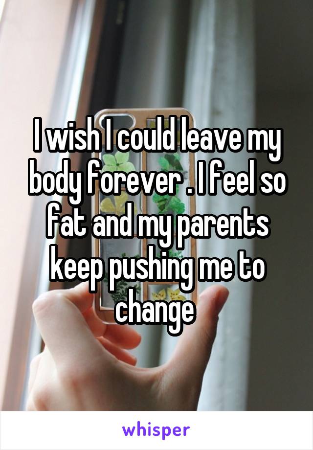 I wish I could leave my body forever . I feel so fat and my parents keep pushing me to change 