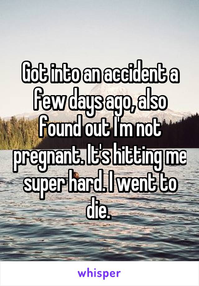 Got into an accident a few days ago, also found out I'm not pregnant. It's hitting me super hard. I went to die. 