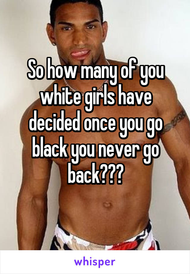 So how many of you white girls have decided once you go black you never go back???
