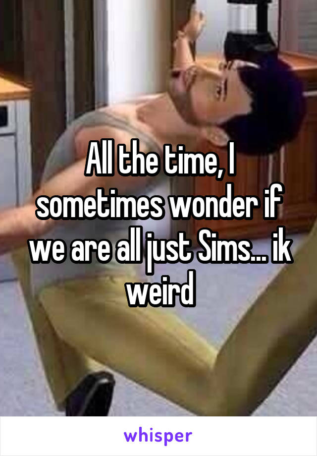 All the time, I sometimes wonder if we are all just Sims... ik weird