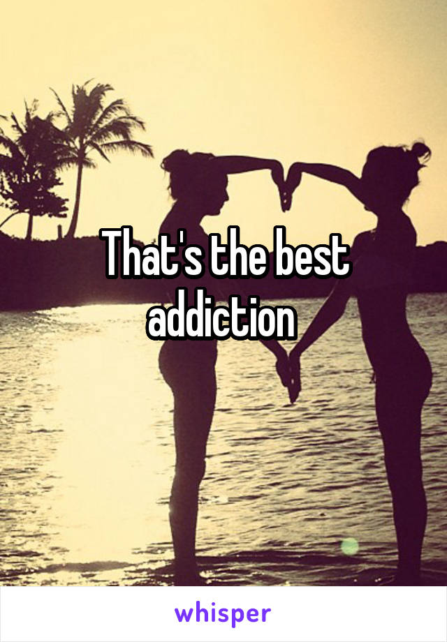 That's the best addiction 
