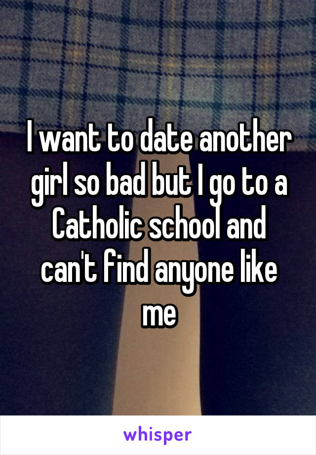I want to date another girl so bad but I go to a Catholic school and can't find anyone like me