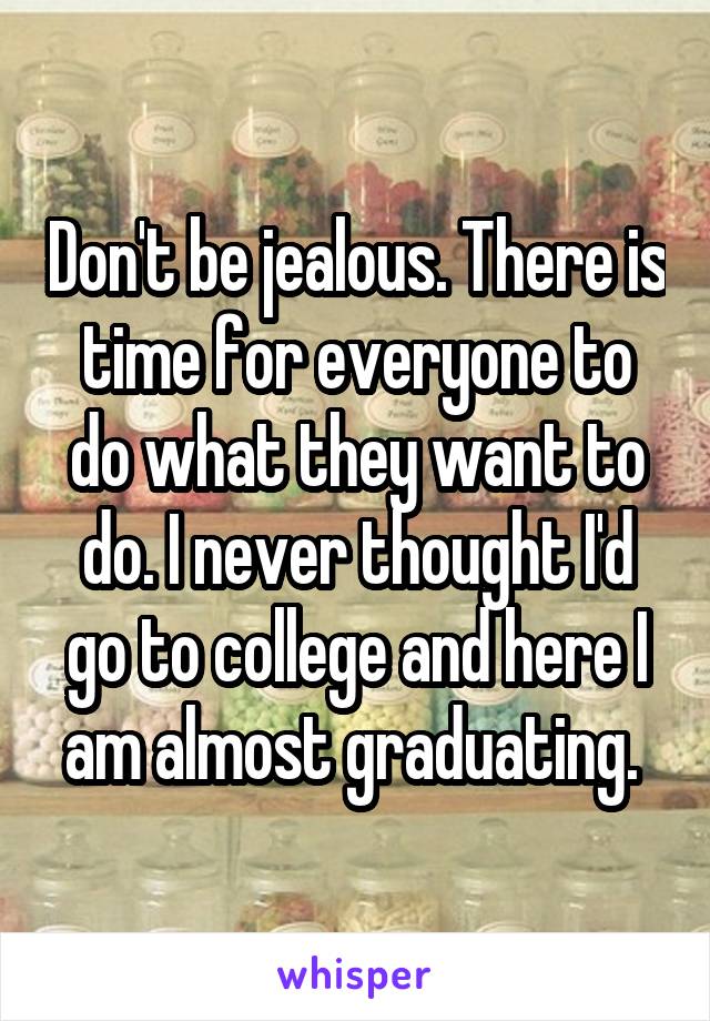 Don't be jealous. There is time for everyone to do what they want to do. I never thought I'd go to college and here I am almost graduating. 