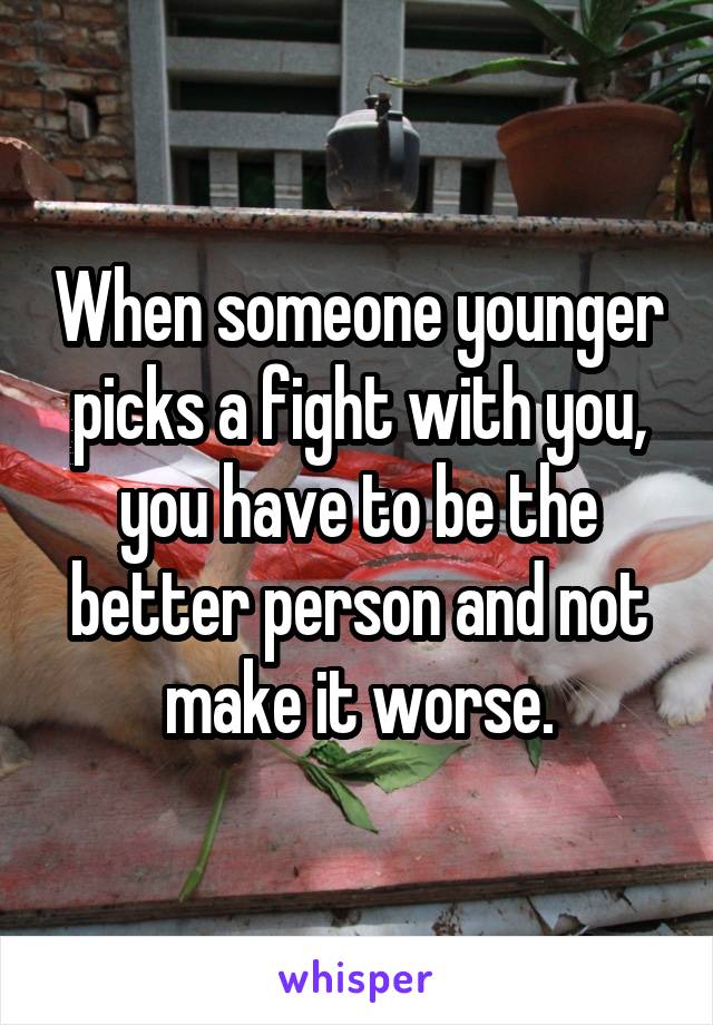 When someone younger picks a fight with you, you have to be the better person and not make it worse.