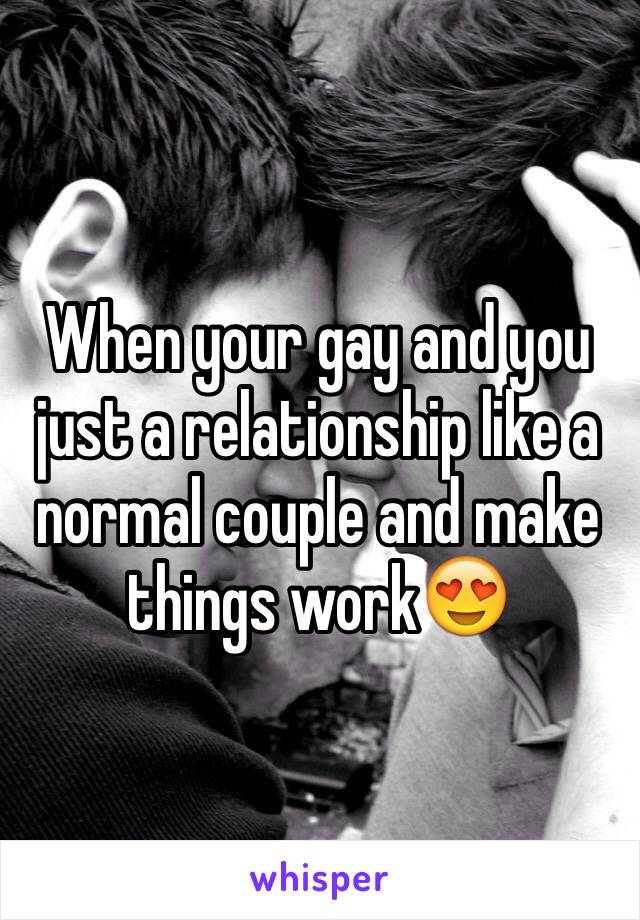 When your gay and you just a relationship like a normal couple and make things work😍