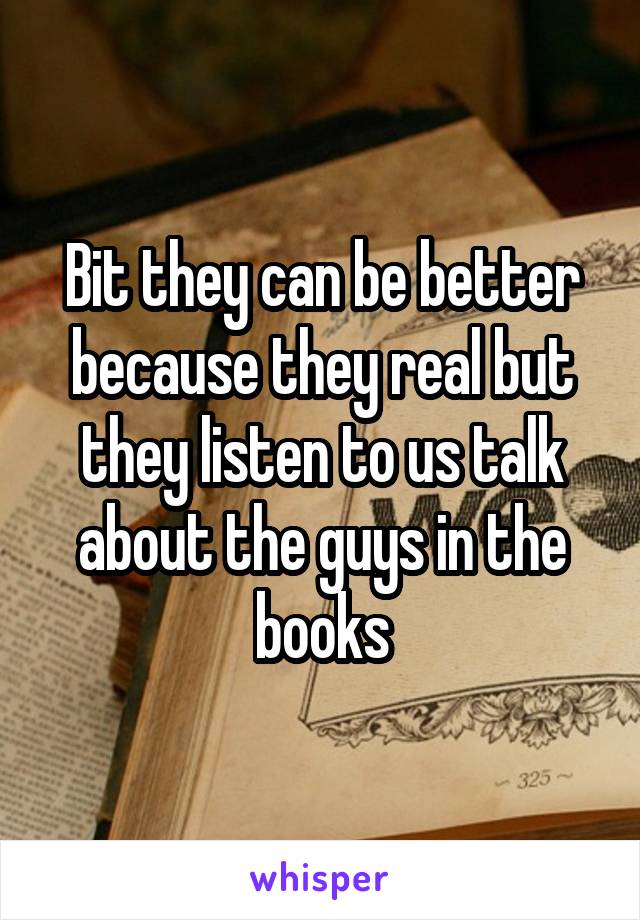 Bit they can be better because they real but they listen to us talk about the guys in the books