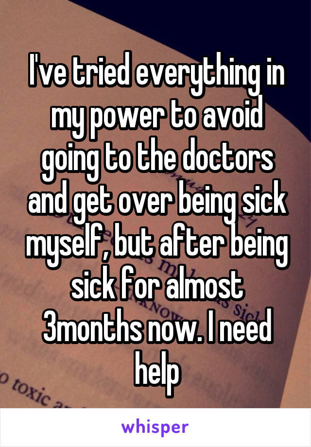 I've tried everything in my power to avoid going to the doctors and get over being sick myself, but after being sick for almost 3months now. I need help