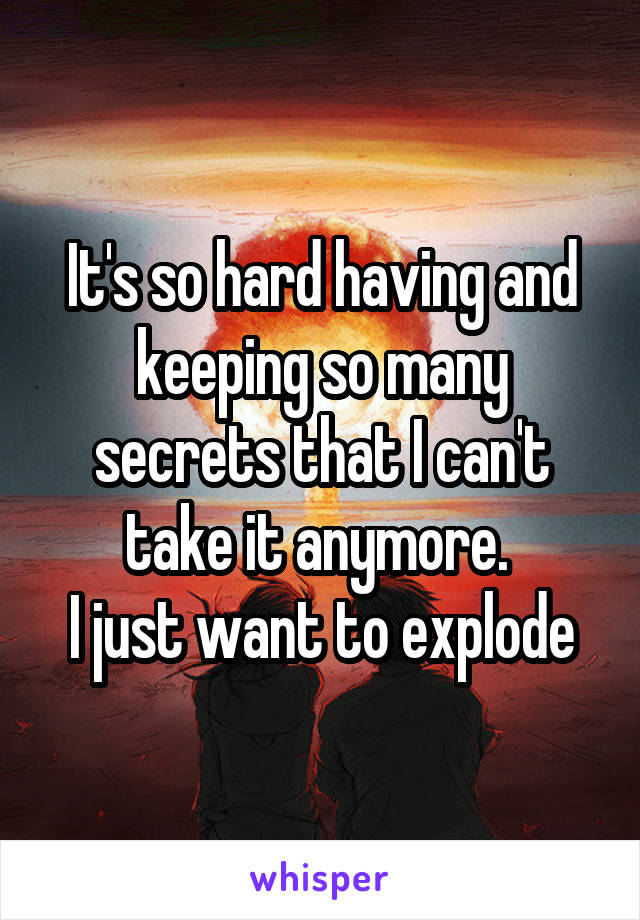 It's so hard having and keeping so many secrets that I can't take it anymore. 
I just want to explode