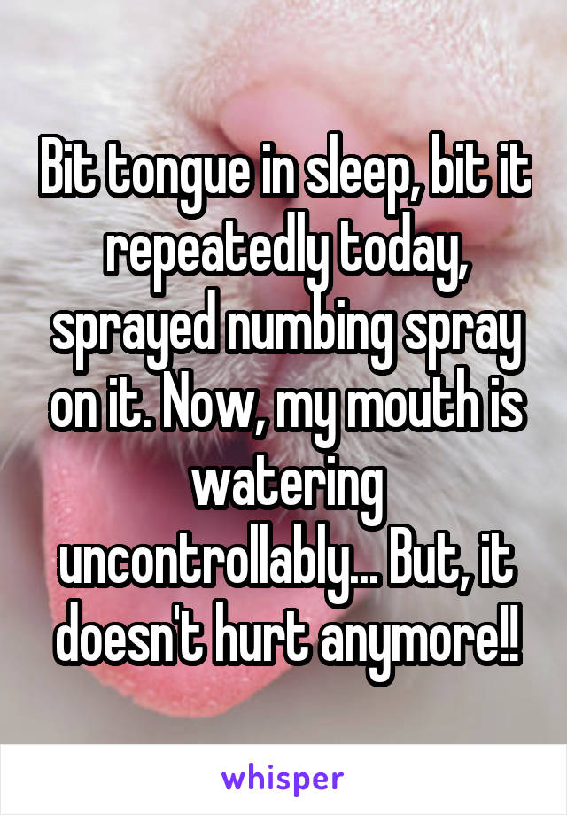 Bit tongue in sleep, bit it repeatedly today, sprayed numbing spray on it. Now, my mouth is watering uncontrollably... But, it doesn't hurt anymore!!
