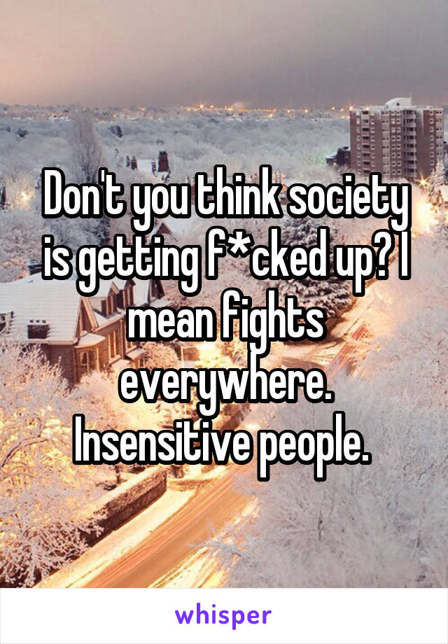 Don't you think society is getting f*cked up? I mean fights everywhere. Insensitive people. 