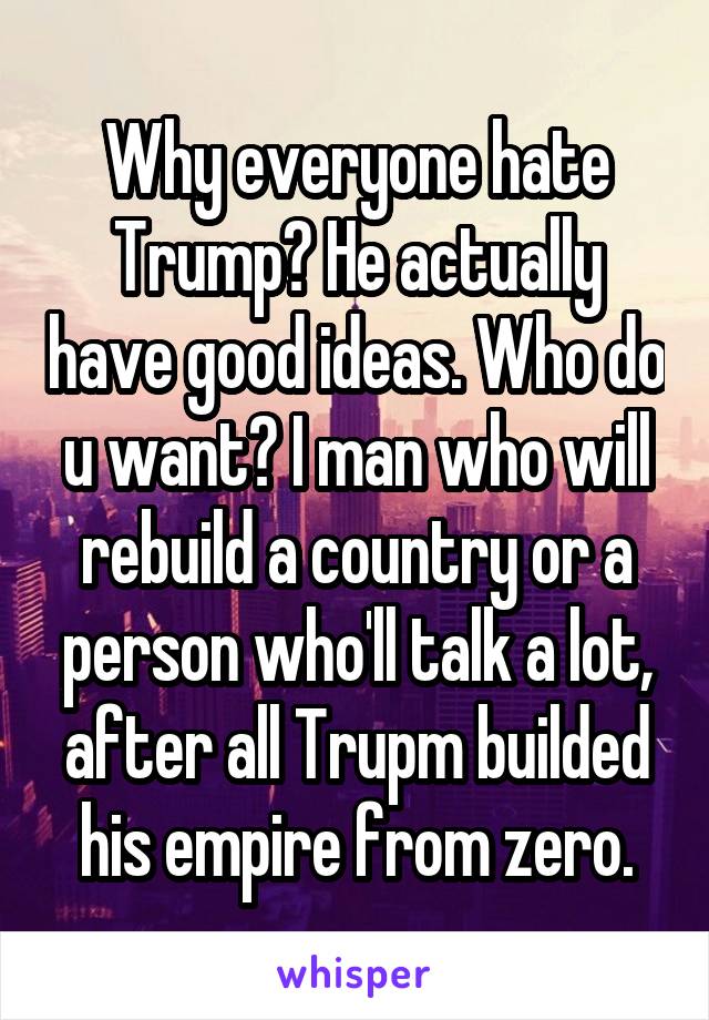 Why everyone hate Trump? He actually have good ideas. Who do u want? I man who will rebuild a country or a person who'll talk a lot, after all Trupm builded his empire from zero.