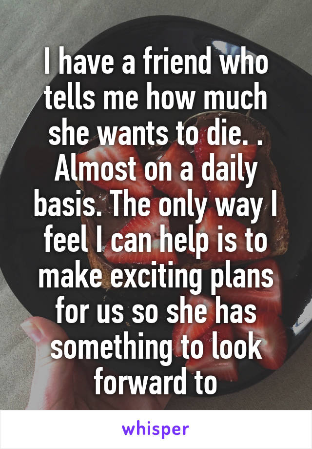 I have a friend who tells me how much she wants to die. . Almost on a daily basis. The only way I feel I can help is to make exciting plans for us so she has something to look forward to